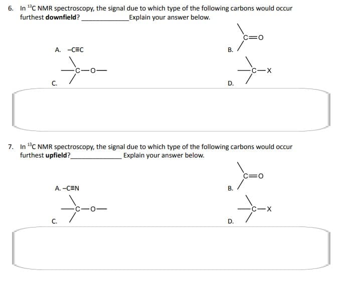 6. In ¹³C NMR spectroscopy, the signal due to which type of the following carbons would occur
furthest downfield?
Explain your answer below.
A. -CEC
C.
A. -CEN
Ya
B.
C.
7. In ¹C NMR spectroscopy, the signal due to which type of the following carbons would occur
furthest upfield?
Explain your answer below.
*-*-*
D.
C=0
ܘܚܗ ܂
B.
X
D.