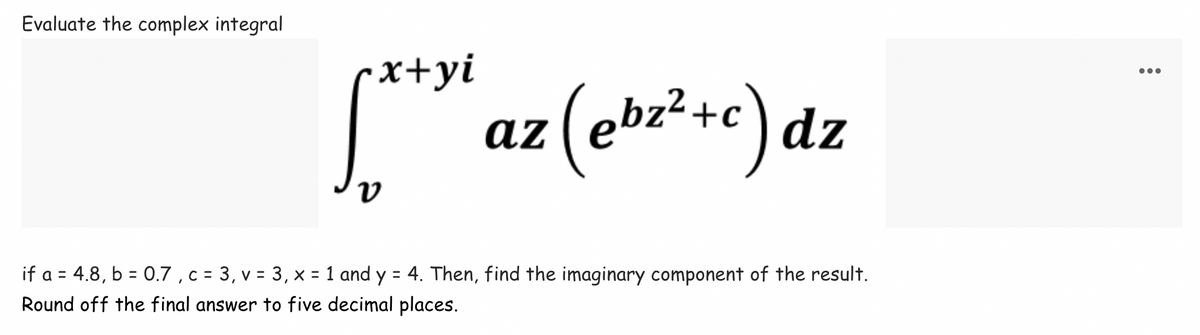 Evaluate the complex integral
x+yi
[*** az (ebr²+c) dz
V
if a = 4.8, b = 0.7, c = 3, v = 3, x = 1 and y = 4. Then, find the imaginary component of the result.
Round off the final answer to five decimal places.
: