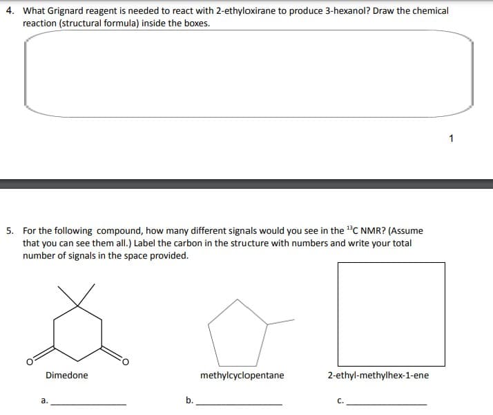 4. What Grignard reagent is needed to react with 2-ethyloxirane to produce 3-hexanol? Draw the chemical
reaction (structural formula) inside the boxes.
5. For the following compound, how many different signals would you see in the ¹3C NMR? (Assume
that you can see them all.) Label the carbon in the structure with numbers and write your total
number of signals in the space provided.
Dimedone
a.
b.
methylcyclopentane
2-ethyl-methylhex-1-ene
C.