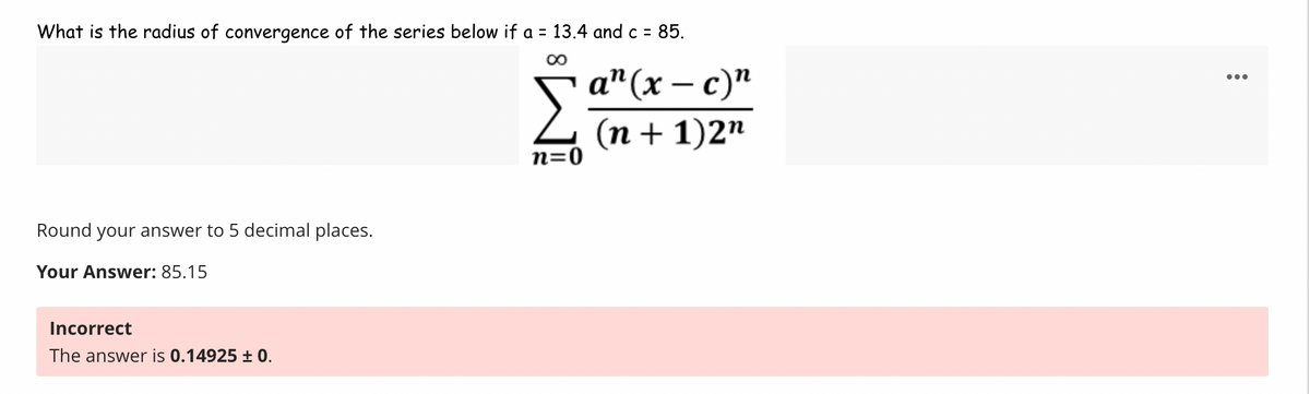 What is the radius of convergence of the series below if a = 13.4 and c = 85.
∞
Round your answer to 5 decimal places.
Your Answer: 85.15
Incorrect
The answer is 0.14925 ± 0.
-
n=0
an (x-c)"
(n + 1)2n