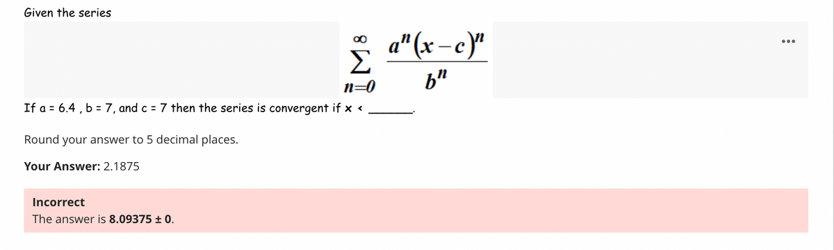 Given the series
n=0
If a = 6.4,b= 7, and c = 7 then the series is convergent ifx<
Round your answer to 5 decimal places.
Your Answer: 2.1875
Incorrect
The answer is 8.09375 ± 0.
a"(x-c)"
b"