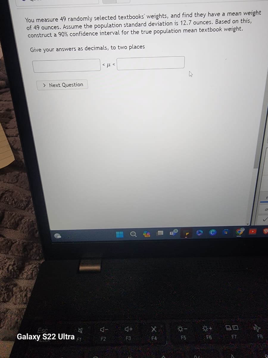 You measure 49 randomly selected textbooks' weights, and find they have a mean weight
of 49 ounces. Assume the population standard deviation is 12.7 ounces. Based on this,
construct a 90% confidence interval for the true population mean textbook weight.
Give your answers as decimals, to two places
> Next Question
Esc
Galaxy S22 Ultra
<με
J+
F2 F3
X
F4
9
F5
+
F6
80
F7
r
F8
a
✓
