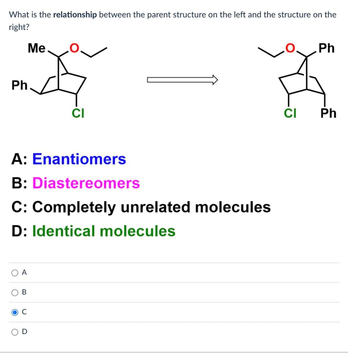 What is the relationship between the parent structure on the left and the structure on the
right?
Ph
A
A: Enantiomers
B: Diastereomers
C: Completely unrelated molecules
D: Identical molecules
B
Me
O
CI
Ph
CI Ph