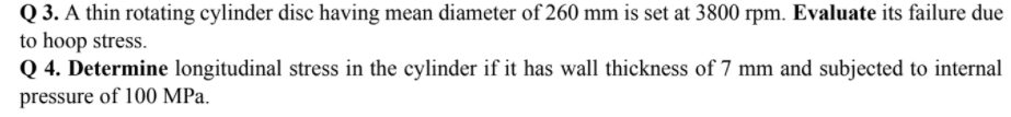 Q 3. A thin rotating cylinder disc having mean diameter of 260 mm is set at 3800 rpm. Evaluate its failure due
to hoop stress.
Q 4. Determine longitudinal stress in the cylinder if it has wall thickness of 7 mm and subjected to internal
pressure of 100 MPa.

