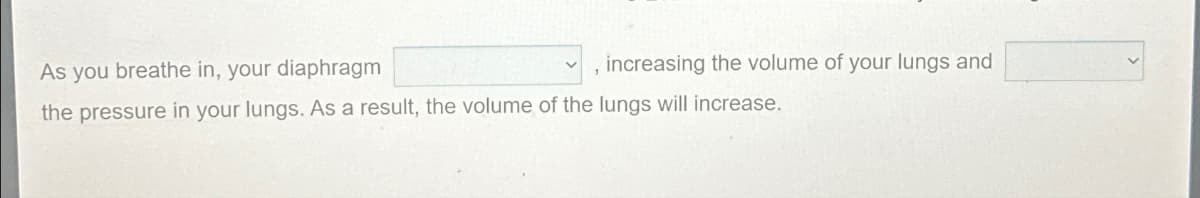 As you breathe in, your diaphragm
, increasing the volume of your lungs and
the pressure in your lungs. As a result, the volume of the lungs will increase.