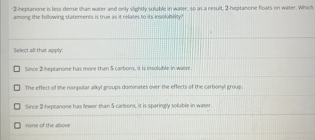 2-heptanone is less dense than water and only slightly soluble in water, so as a result, 2-heptanone floats on water. Which
among the following statements is true as it relates to its insolubility?
Select all that apply:
ப
☐
Since 2-heptanone has more than 5 carbons, it is insoluble in water.
The effect of the nonpolar alkyl groups dominates over the effects of the carbonyl group.
Since 2-heptanone has fewer than 5 carbons, it is sparingly soluble in water.
none of the above