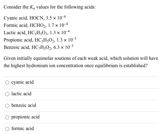 Consider the K, values for the following acids:
Cyanic acid, HOCN, 3.5 × 10 4
Formic acid, HCHО, 1.7 х 10 4
Lactic acid, HC3H;O3, 1.3 × 104
Propionic acid, HC;H3O2, 1.3 × 10-5
Benzoic acid, HC,Н,О, 6.3 х 10 5
Given initially equimolar soutions of each weak acid, which solution will have
the highest hydronium ion concentration once equilibrium is established?
O cyanic acid
lactic acid
benzoic acid
O propionic acid
O formic acid
