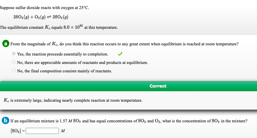 Suppose sulfur dioxide reacts with oxygen at 25°C.
2802 (9) + O2(9) → 28O3(9)
The equilibrium constant K. equals 8.0 × 10*5 at this temperature.
a From the magnitude of Ke, do you think this reaction occurs to any great extent when equilibrium is reached at room temperature?
Yes, the reaction proceeds essentially to completion.
No, there are appreciable amounts of reactants and products at equilibrium.
O No, the final composition consists mainly of reactants.
Correct
K, is extremely large, indicating nearly complete reaction at room temperature.
b If an equilibrium mixture is 1.57 M SO3 and has equal concentrations of SO2 and O2, what is the concentration of SO2 in the mixture?
[SO2] = [
M
