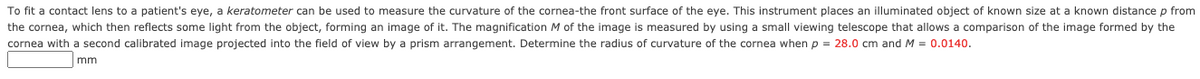 To fit a contact lens to a patient's eye, a keratometer can be used to measure the curvature of the cornea-the front surface of the eye. This instrument places an illuminated object of known size at a known distance p from
the cornea, which then reflects some light from the object, forming an image of it. The magnification M of the image is measured by using a small viewing telescope that allows a comparison of the image formed by the
cornea with a second calibrated image projected into the field of view by a prism arrangement. Determine the radius of curvature of the cornea when p = 28.0 cm and M = 0.0140.
mm
