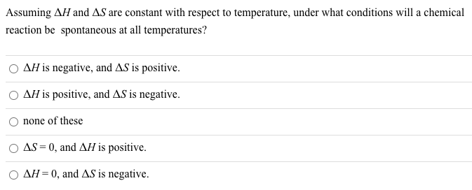 Assuming AH and AS are constant with respect to temperature, under what conditions will a chemical
reaction be spontaneous at all temperatures?
AH is negative, and AS is positive.
AH is positive, and AS is negative.
none of these
O AS = 0, and AH is positive.
AH= 0, and AS is negative.
