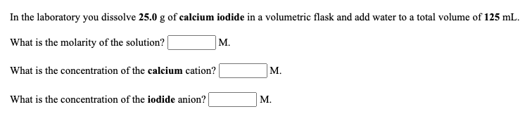 In the laboratory you dissolve 25.0 g of calcium iodide in a volumetric flask and add water to a total volume of 125 mL.
What is the molarity of the solution? |
М.
What is the concentration of the calcium cation?
M.
What is the concentration of the iodide anion?
М.
