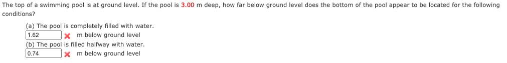 The top of a swimming pool is at ground level. If the pool is 3.00 m deep, how far below ground level does the bottom of the pool appear to be located for the following
conditions?
(a) The pool is completely filled with water.
1.62
x m below ground level
(b) The pool is filled halfway with water.
0.74
m below ground level
