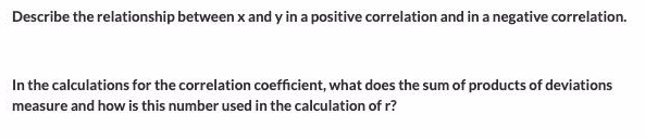 Describe the relationship between x and y in a positive correlation and in a negative correlation.
In the calculations for the correlation coefficient, what does the sum of products of deviations
measure and how is this number used in the calculation of r?
