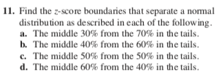 11. Find the z-score boundaries that separate a nomal
distribution as described in each of the following.
a. The middle 30% from the 70% in the tails.
b. The middle 40% from the 60% in the tails.
c. The middle 50% from the 50% in the tails.
d. The middle 60% from the 40% in the tails.
