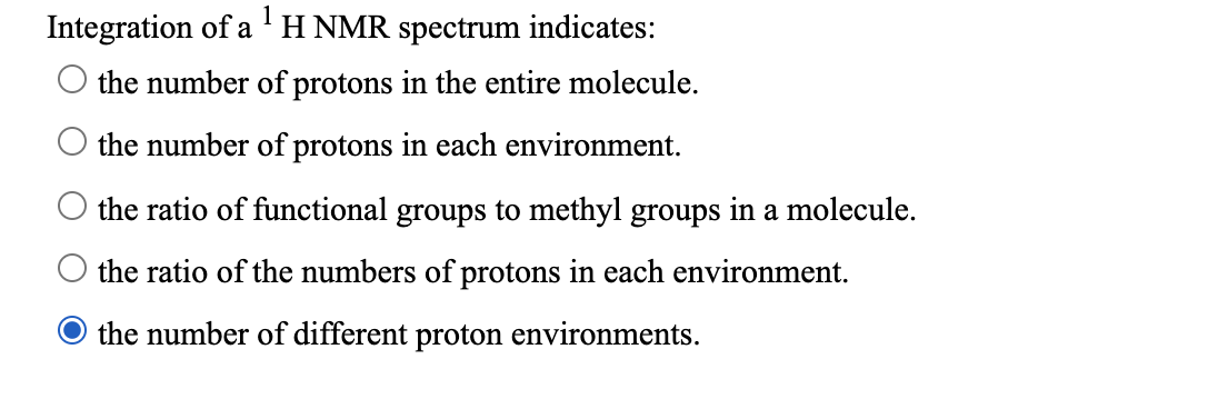 Integration of a 'H NMR spectrum indicates:
the number of protons in the entire molecule.
O the number of protons in each environment.
the ratio of functional groups to methyl groups in a molecule.
the ratio of the numbers of protons in each environment.
the number of different proton environments.
