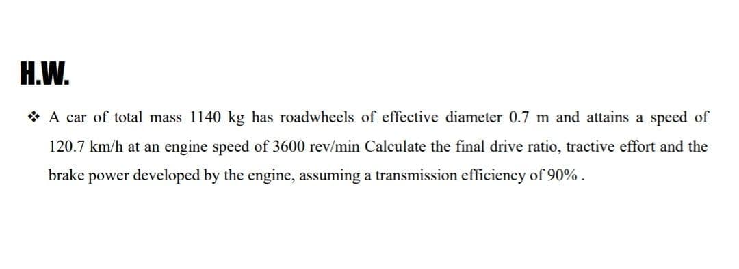 H.W.
* A car of total mass 1140 kg has roadwheels of effective diameter 0.7 m and attains a speed of
120.7 km/h at an engine speed of 3600 rev/min Calculate the final drive ratio, tractive effort and the
brake power developed by the engine, assuming a transmission efficiency of 90% .
