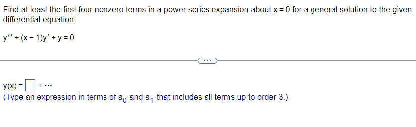 Find at least the first four nonzero terms in a power series expansion about x = 0 for a general solution to the given
differential equation.
y"' + (x-1)y' + y = 0
y(x) = +.
(Type an expression in terms of an anda, that includes all terms up to order 3.)
+ ...