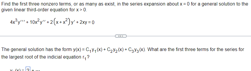 Find the first three nonzero terms, or as many as exist, in the series expansion about x = 0 for a general solution to the
given linear third-order equation for x > 0.
4x³y + 10x²y" + 2(x+x²)y' + 2xy =0
The general solution has the form y(x) = C₁V₁ (X) + C₂Y₂ (X) + C3Y3 (X). What are the first three terms for the series for
the largest root of the indicial equation r₁?