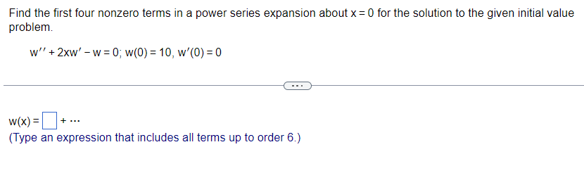 Find the first four nonzero terms in a power series expansion about x = 0 for the solution to the given initial value
problem.
w"' + 2xw' - w= 0; w(0) = 10, w'(0) = 0
w(x) = + ...
(Type an expression that includes all terms up to order 6.)