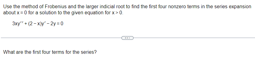 Use the method of Frobenius and the larger indicial root to find the first four nonzero terms in the series expansion
about x = 0 for a solution to the given equation for x > 0.
3xy' + (2-x)y' - 2y =0
What are the first four terms for the series?