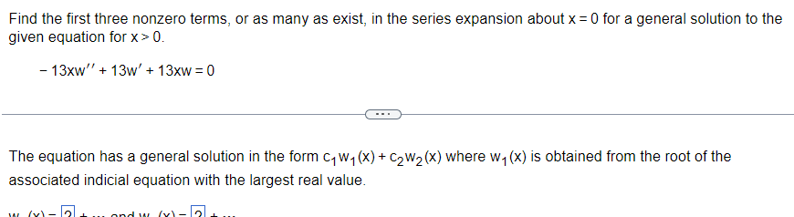 Find the first three nonzero terms, or as many as exist, in the series expansion about x = 0 for a general solution to the
given equation for x > 0.
- 13xw'' + 13w' + 13xw = 0
……..
The equation has a general solution in the form c₁ w₁ (x) + C₂W₂ (x) where w₁(x) is obtained from the root of the
associated indicial equation with the largest real value.
and w