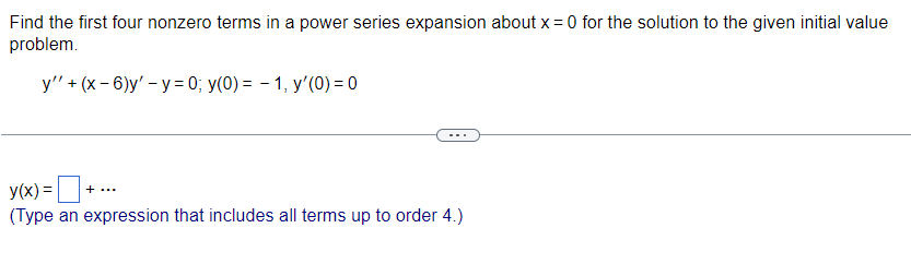 Find the first four nonzero terms in a power series expansion about x = 0 for the solution to the given initial value
problem.
y'' + (x-6)y' - y= 0; y(0) = 1, y'(0) = 0
y(x) = +..
(Type an expression that includes all terms up to order 4.)