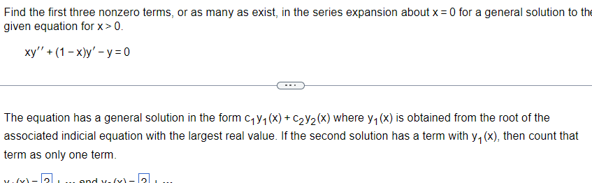 Find the first three nonzero terms, or as many as exist, in the series expansion about x = 0 for a general solution to the
given equation for x > 0.
xy'' + (1-x)y' - y=0
The equation has a general solution in the form C₁y₁ (x) + C₂Y₂(x) where y₁ (x) is obtained from the root of the
associated indicial equation with the largest real value. If the second solution has a term with y₁ (x), then count that
term as only one term.
and x-