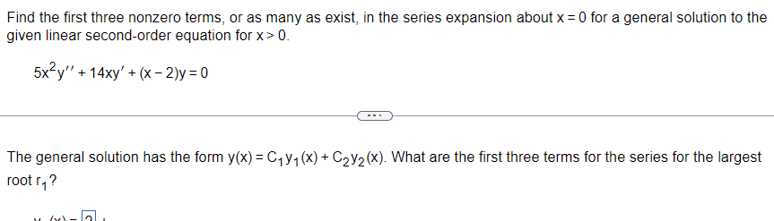 Find the first three nonzero terms, or as many as exist, in the series expansion about x = 0 for a general solution to the
given linear second-order equation for x > 0.
5x²y + 14xy' +(x-2)y=0
The general solution has the form y(x) = C₁Y₁ (x) + C₂Y₂(x). What are the first three terms for the series for the largest
root r₁?
"