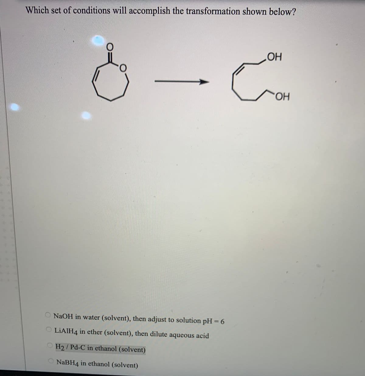 Which set of conditions will accomplish the transformation shown below?
OH
OH
NaOH in water (solvent), then adjust to solution pH = 6
LIAIH4 in ether (solvent), then dilute aqueous acid
H2/ Pd-C in ethanol (solvent)
NABH4 in ethanol (solvent)
