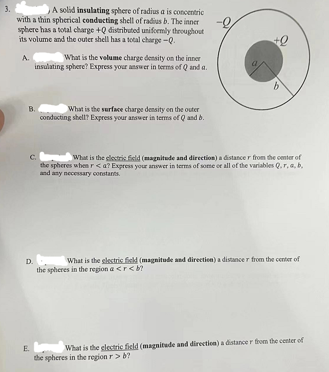 3.
A solid insulating sphere of radius a is concentric
with a thin spherical conducting shell of radius b. The inner
sphere has a total charge +Q distributed uniformly throughout
its volume and the outer shell has a total charge -Q.
A.
What is the volume charge density on the inner
insulating sphere? Express your answer in terms of Q and a.
B.
What is the surface charge density on the outer
conducting shell? Express your answer in terms of Q and b.
+0
b
C.
What is the electric field (magnitude and direction) a distance r from the center of
the spheres when r <a? Express your answer in terms of some or all of the variables Q, r, a, b,
and any necessary constants.
D.
What is the electric field (magnitude and direction) a distance r from the center of
the spheres in the region a <r<b?
E.
What is the electric field (magnitude and direction) a distance r from the center of
the spheres in the region r > b?