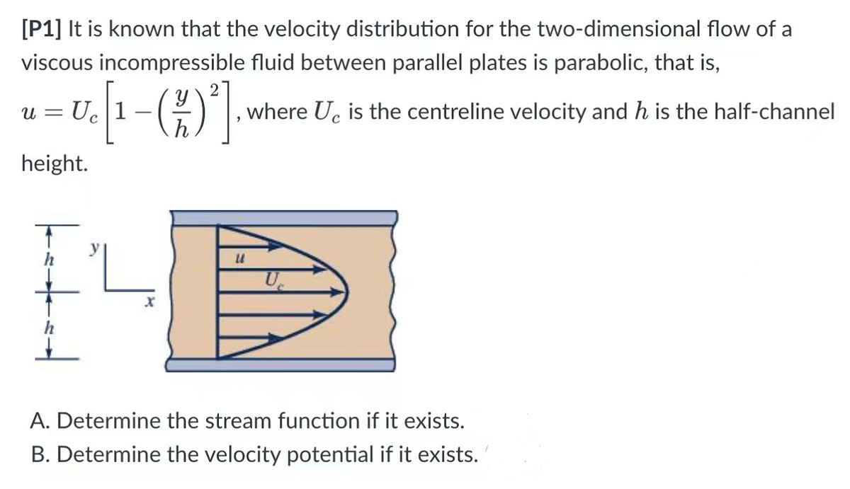 [P1] It is known that the velocity distribution for the two-dimensional flow of a
viscous incompressible fluid between parallel plates is parabolic, that is,
[¹-(19)²]
where Ue is the centreline velocity and h is the half-channel
U =
U
height.
U
A. Determine the stream function if it exists.
B. Determine the velocity potential if it exists.