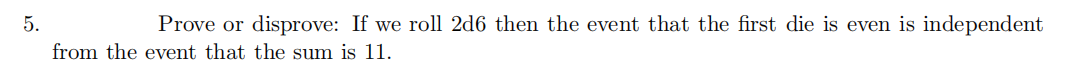 5.
Prove or disprove: If we roll 2d6 then the event that the first die is even is independent
from the event that the sum is 11.