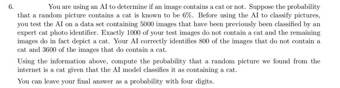 6.
You are using an AI to determine if an image contains a cat or not. Suppose the probability
that a random picture contains a cat is known to be 6%. Before using the AI to classify pictures,
you test the AI on a data set containing 5000 images that have been previously been classified by an
expert cat photo identifier. Exactly 1000 of your test images do not contain a cat and the remaining
images do in fact depict a cat. Your AI correctly identifies 800 of the images that do not contain a
cat and 3600 of the images that do contain a cat.
Using the information above, compute the probability that a random picture we found from the
internet is a cat given that the AI model classifies it as containing a cat.
You can leave your final answer as a probability with four digits.