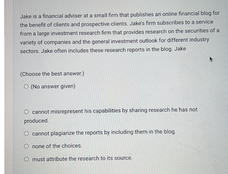 Jake is a financial adviser at a small firm that publishes an online financial blog for
the benefit of clients and prospective clients. Jake's firm subscribes to a service
from a large investment research firm that provides research on the securities of a
variety of companies and the general investment outlook for different industry
sectors. Jake often includes these research reports in the blog. Jake
(Choose the best answer.)
O (No answer given)
O cannot misrepresent his capabilities by sharing research he has not
produced.
cannot plagiarize the reports by including them in the blog.
O none of the choices.
O must attribute the research to its source.