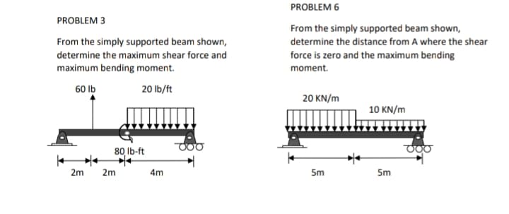 PROBLEM 6
PROBLEM 3
From the simply supported beam shown,
From the simply supported beam shown,
determine the distance from A where the shear
determine the maximum shear force and
force is zero and the maximum bending
maximum bending moment.
moment.
60 Ib
20 Ib/ft
20 KN/m
10 KN/m
80 lb-ft
2m
2m
4m
5m
5m
