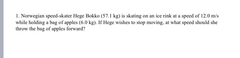 1. Norwegian speed-skater Hege Bokko (57.1 kg) is skating on an ice rink at a speed of 12.0 m/s
while holding a bag of apples (6.0 kg). If Hege wishes to stop moving, at what speed should she
throw the bag of apples forward?
