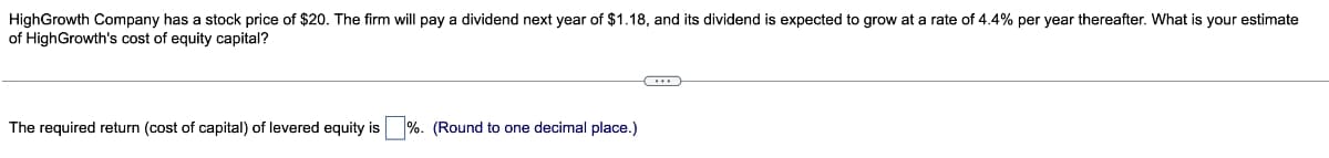 HighGrowth Company has a stock price of $20. The firm will pay a dividend next year of $1.18, and its dividend is expected to grow at a rate of 4.4% per year thereafter. What is your estimate
of HighGrowth's cost of equity capital?
The required return (cost of capital) of levered equity is
%. (Round to one decimal place.)
(...)