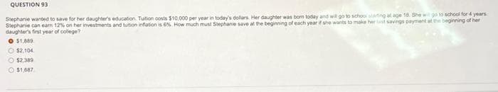 QUESTION 93
Stephanie wanted to save for her daughter's education Tuition costs $10,000 per year in today's dollars. Her daughter was born today and will go to school starting at age 18. She will go to school for 4 years
Stephanie can earn 12% on her investments and tuition inflation is 6% How much must Stephanie save at the beginning of each year if she wants to make her list savings payment at the beginning of her
daughter's first year of college?
O $1.889.
$2.104.
O $2,389
$1,687