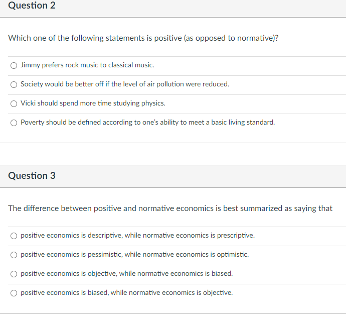 Question 2
Which one of the following statements is positive (as opposed to normative)?
O Jimmy prefers rock music to classical music.
Society would be better off if the level of air pollution were reduced.
Vicki should spend more time studying physics.
Poverty should be defined according to one's ability to meet a basic living standard.
Question 3
The difference between positive and normative economics is best summarized as saying that
positive economics is descriptive, while normative economics is prescriptive.
positive economics is pessimistic, while normative economics is optimistic.
positive economics is objective, while normative economics is biased.
O positive economics is biased, while normative economics is objective.
