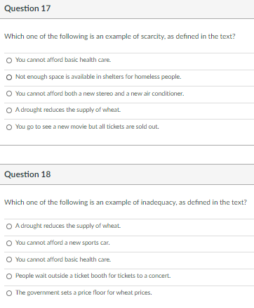 Question 17
Which one of the following is an example of scarcity, as defined in the text?
O You cannot afford basic health care.
O Not enough space is available in shelters for homeless people.
O You cannot afford both a new stereo and a new air conditioner.
O Adrought reduces the supply of wheat
O You go to see a new movie but all tickets are sold out.
Question 18
Which one of the following is an example of inadequacy, as defined in the text?
O Adrought reduces the supply of wheat
You cannot afford a new sports car.
O You cannot afford basic health care
People wait outside a ticket booth for tickets to a concert.
O The government sets a price floor for wheat prices.
