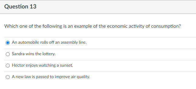 Question 13
Which one of the following is an example of the economic activity of consumption?
An automobile rolls off an assembly line.
Sandra wins the lottery.
O Hector enjoys watching a sunset.
O A new law is passed to improve air quality.
