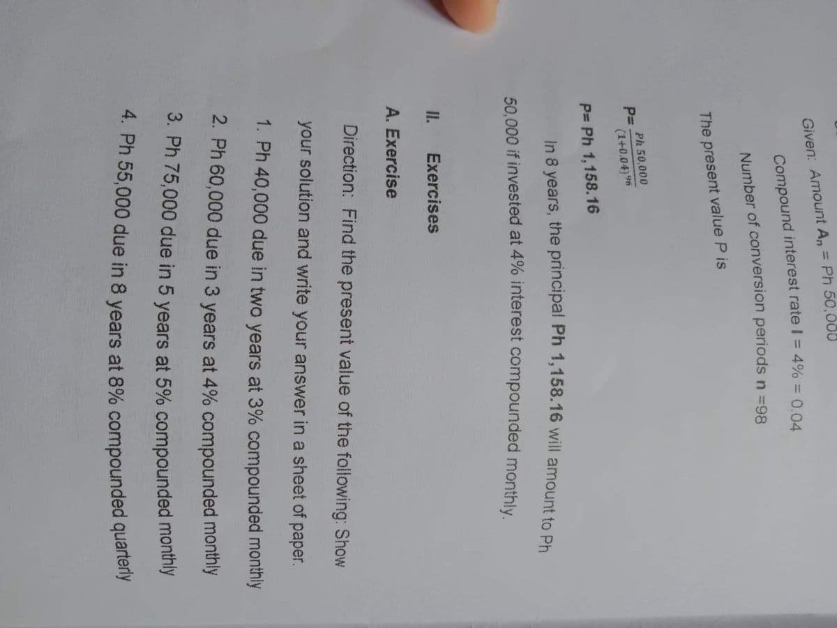 Given: Amount A, = Ph 50,000
%3D
Number of conversion periods n =98
The present value P is
Ph 50,000
P=
(1+0.04) 96
P= Ph 1,158.16
50.000 if invested at 4% interest compounded monthly.
II.
Exercises
A. Exercise
Direction: Find the present value of the following: Show
your solution and write your answer in a sheet of paper.
1. Ph 40,000 due in two years at 3% compounded monthly
2. Ph 60,000 due in 3 years at 4% compounded monthly
3. Ph 75,000 due in 5 years at 5% compounded montnly
8.
Compound I = 4% = 0.04
