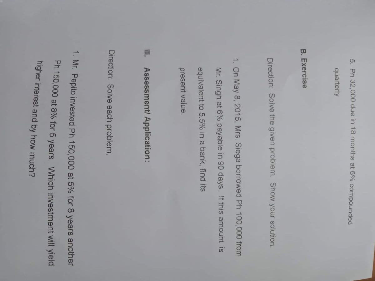 5. Ph 32,000 due in 18 months at 6% compounded
quarterly
B. Exercise
Direction: Soive the given problem. Show your solution.
1. On May 8, 2015, Mrs. Siega borrowed Ph 100,000 from
Mr. Singh at 6% payable in 90 days. If this amount is
equivalent to 5.5% in a bank, find its
present value.
III. Assessment/ Application:
Direction: Solve each problem.
1. Mr. Pepito invested Ph 150,000 at 5% for 8 years another
Ph 150,000 at 8% for 5 years. Which investment will yield
higher interest and by how much?
