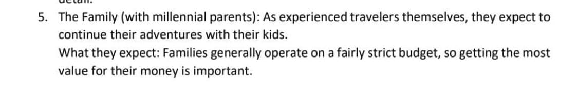 5. The Family (with millennial parents): As experienced travelers themselves, they expect to
continue their adventures with their kids.
What they expect: Families generally operate on a fairly strict budget, so getting the most
value for their money is important.