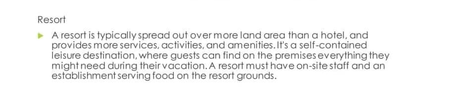 Resort
▸ A resort is typically spread out over more land area than a hotel, and
provides more services, activities, and amenities. It's a self-contained
leisure destination, where guests can find on the premises everything they
might need during their vacation. A resort must have on-site staff and an
establishment serving food on the resort grounds.