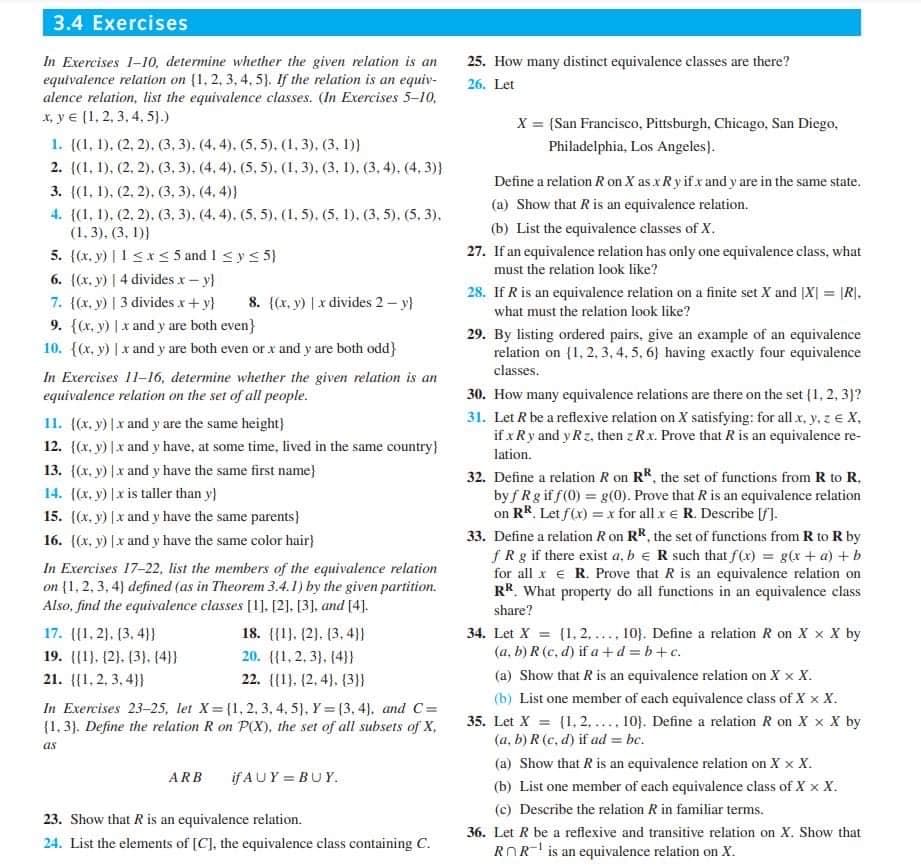 3.4 Exercises
In Exercises 1-10, determine whether the given relation is an
equivalence relation on {1, 2, 3, 4, 5). If the relation is an equiv-
alence relation, list the equivalence classes. (In Exercises 5-10,
x, ye (1, 2, 3, 4, 5).)
1. ((1, 1), (2, 2), (3, 3). (4,4). (5,5). (1,3), (3, 1))
2. {(1, 1), (2, 2), (3, 3), (4,4), (5,5), (1, 3), (3, 1), (3, 4). (4,3)}
3. ((1, 1), (2, 2), (3, 3), (4,4)}
4. {(1, 1), (2, 2), (3, 3), (4,4), (5, 5), (1, 5), (5. 1), (3, 5), (5,3).
(1,3), (3, 1))
5. ((x,y) | 1 ≤x≤ 5 and 1 ≤ y ≤ 5}
6. ((x, y) | 4 divides .x - y)
8. {(x, y) |x divides 2-y}
7. {(x, y) | 3 divides x + y}
9. {(x, y) |x and y are both even}
10. {(x, y) |x and y are both even or x and y are both odd}
In Exercises 11-16, determine whether the given relation is an
equivalence relation on the set of all people.
11. {(x, y) |x and y are the same height}
12. {(x, y) [x and y have, at some time, lived in the same country}
13. {(x, y) |x and y have the same first name}
14. ((x, y) |x is taller than y}
15. ((x, y) [x and y have the same parents}
16. ((x, y) [x and y have the same color hair}
In Exercises 17-22, list the members of the equivalence relation
on (1,2,3,4) defined (as in Theorem 3.4.1) by the given partition.
Also, find the equivalence classes [1], [2], [3], and [4].
17. ((1.2), (3, 4))
19. (1), (2), (3), (4))
21. (1,2,3,4}}
18. (1), (2), (3,4))
20. (1, 2, 3), (4}}
22.
(1), (2, 4), (3}}
In Exercises 23-25, let X=(1, 2, 3, 4, 5), Y=(3, 4), and C=
(1.3). Define the relation R on P(X), the set of all subsets of X.
as
ARB
ifAUY=BUY.
23. Show that R is an equivalence relation.
24. List the elements of [C], the equivalence class containing C.
25. How many distinct equivalence classes are there?
26. Let
X = (San Francisco, Pittsburgh, Chicago, San Diego,
Philadelphia, Los Angeles).
Define a relation R on X as x Ry if x and y are in the same state.
(a) Show that R is an equivalence relation.
(b) List the equivalence classes of X.
27. If an equivalence relation has only one equivalence class, what
must the relation look like?
28. If R is an equivalence relation on a finite set X and [X] = [R].
what must the relation look like?
29. By listing ordered pairs, give an example of an equivalence
relation on [1, 2, 3, 4, 5, 6) having exactly four equivalence
classes.
30. How many equivalence relations are there on the set (1, 2, 3)?
31. Let R be a reflexive relation on X satisfying: for all x, y, z € X,
if x Ry and y Rz, then z R.x. Prove that R is an equivalence re-
lation.
32. Define a relation R on RR, the set of functions from R to R.
byf Rg if f(0) = g(0). Prove that R is an equivalence relation
on RR. Let f(x) = x for all x € R. Describe [/].
33. Define a relation R on RR, the set of functions from R to R by
fRg if there exist a, b R such that f(x) = g(x + a) + b
for all x € R. Prove that R is an equivalence relation on
RR. What property do all functions in an equivalence class
share?
34. Let X = [1,2,.... 10). Define a relation R on X X X by
(a, b) R (c,d) if a+d=b+c.
(a) Show that R is an equivalence relation on X X X.
(b) List one member of each equivalence class of X X X.
35. Let X = (1,2,.... 10). Define a relation R on X X X by
(a, b) R (c,d) if ad=bc.
(a) Show that R is an equivalence relation on X X X.
(b) List one member of each equivalence class of X X X.
(c) Describe the relation R in familiar terms.
36. Let R be a reflexive and transitive relation on X. Show that
ROR is an equivalence relation on X.