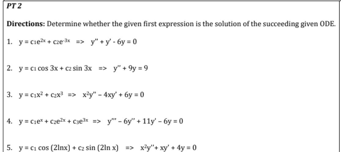 PT 2
Directions: Determine whether the given first expression is the solution of the succeeding given ODE.
1. y = c1e²x + c2e-3x => y"+y'-6y=0
2. y c1 cos 3x + c2 sin 3x => y" +9y = 9
3. y = C₁x² + C₂x³ => x²y" - 4xy' + 6y = 0
4. y = C₁ex + c₂e²x + c3e³x => y" - 6y" + 11y' - 6y=0
5. y = C₁ cos (21nx) + c2 sin (21n x) => x²y"+ xy' + 4y = 0