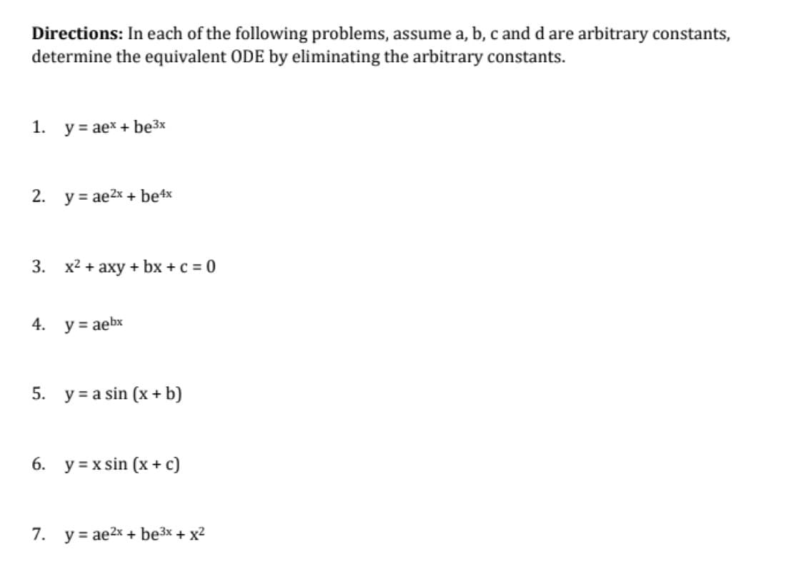 Directions: In each of the following problems, assume a, b, c and d are arbitrary constants,
determine the equivalent ODE by eliminating the arbitrary constants.
1.
y = aex + be³x
2. y = ae²x + be4x
3. x² + axy + bx + c = 0
4.
y = aebx
5. ya sin (x + b)
6. y=xsin (x + c)
7. y = ae2x + be³x + x²