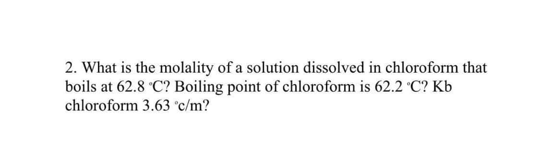 2. What is the molality of a solution dissolved in chloroform that
boils at 62.8 °C? Boiling point of chloroform is 62.2 °C? Kb
chloroform 3.63 °c/m?