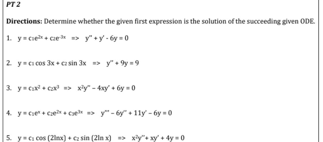 PT 2
Directions: Determine whether the given first expression is the solution of the succeeding given ODE.
1. y=c1e²x + cze-3x => y"+y' - 6y=0
2. y = C1 cos 3x + c2 sin 3x => y" +9y=9
3. y = C1x² + C2x³ => x²y" - 4xy' + 6y = 0
4. y = C₁e* + Cze²x + c3e³x => y" - 6y" + 11y' - 6y = 0
5. y = C₁ cos (21nx) + C₂ sin (2ln x] => x²y"+ xy' + 4y = 0